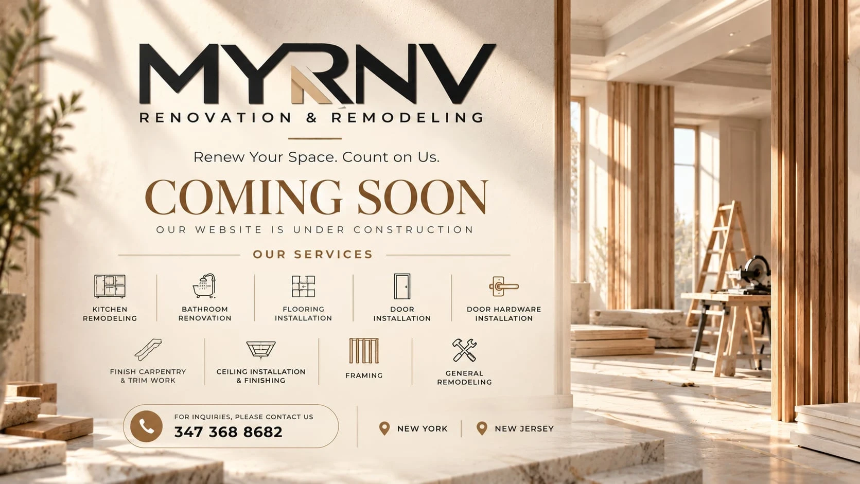MYRNV Renovation & Remodeling. Renew Your Space. Count on Us. Coming soon, our website is under construction. Our services: kitchen remodeling, bathroom renovation, flooring installation, door installation, door hardware installation, finish carpentry and trim work, ceiling installation and finishing, framing, general remodeling. For inquiries call 347 368 8682. New York and New Jersey.